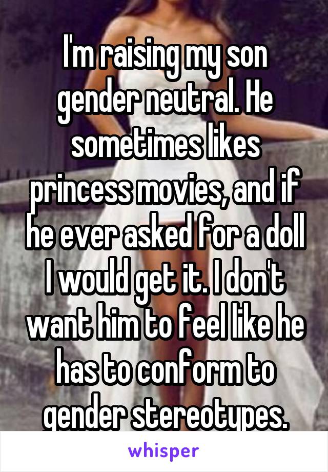 I'm raising my son gender neutral. He sometimes likes princess movies, and if he ever asked for a doll I would get it. I don't want him to feel like he has to conform to gender stereotypes.