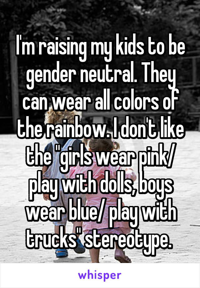 I'm raising my kids to be gender neutral. They can wear all colors of the rainbow. I don't like the "girls wear pink/ play with dolls, boys wear blue/ play with trucks" stereotype. 