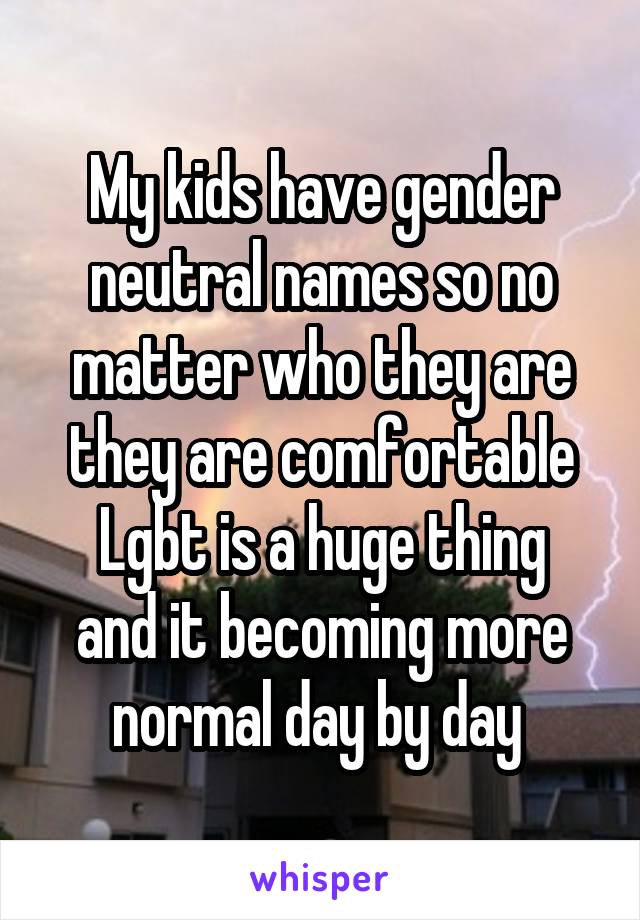 My kids have gender neutral names so no matter who they are they are comfortable
Lgbt is a huge thing and it becoming more normal day by day 