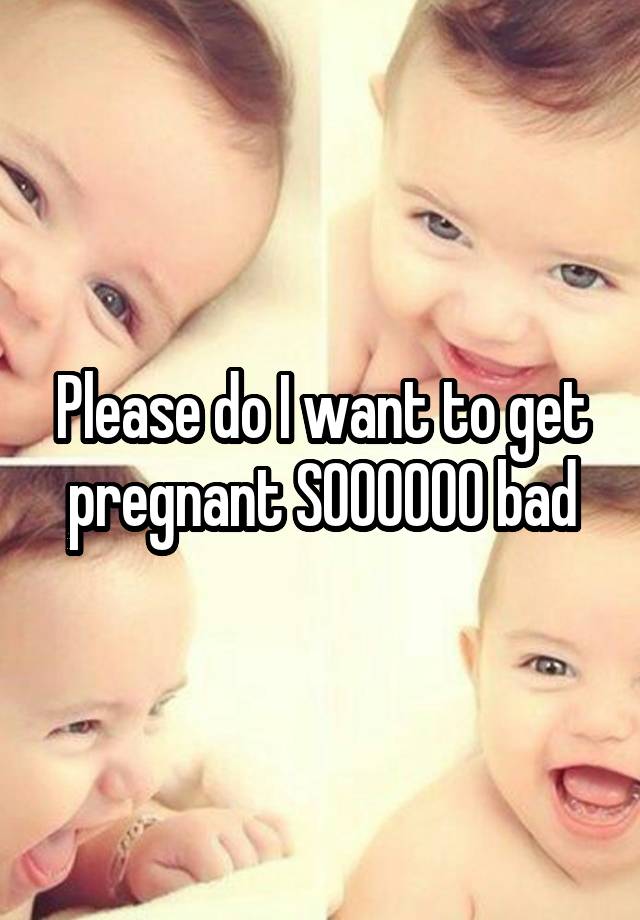 please-do-i-want-to-get-pregnant-soooooo-bad