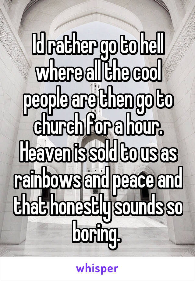 Id rather go to hell where all the cool people are then go to church for a hour. Heaven is sold to us as rainbows and peace and that honestly sounds so boring. 