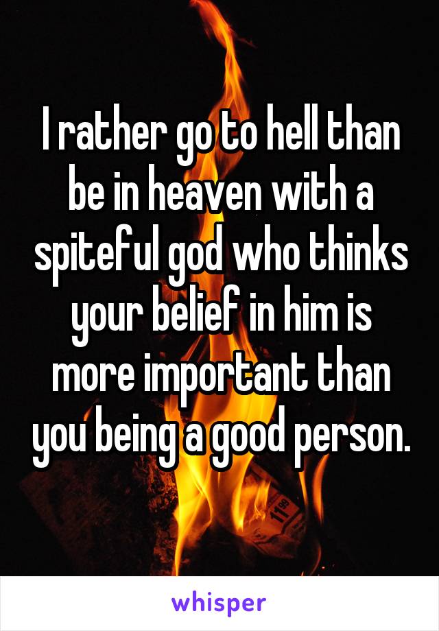 I rather go to hell than be in heaven with a spiteful god who thinks your belief in him is more important than you being a good person. 