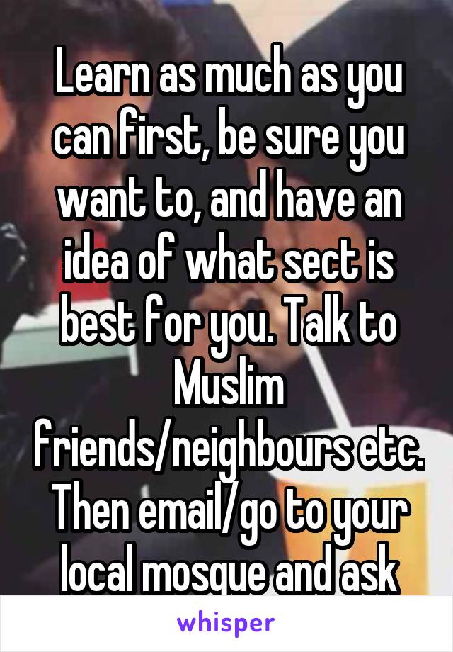 Learn as much as you can first, be sure you want to, and have an idea of what sect is best for you. Talk to Muslim friends/neighbours etc. Then email/go to your local mosque and ask