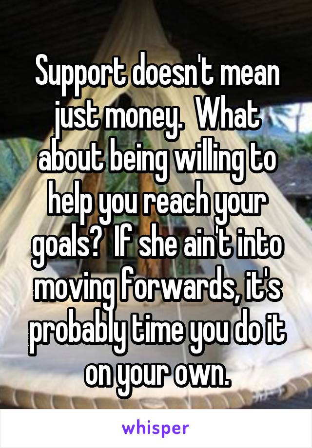 Support doesn't mean just money.  What about being willing to help you reach your goals?  If she ain't into moving forwards, it's probably time you do it on your own.