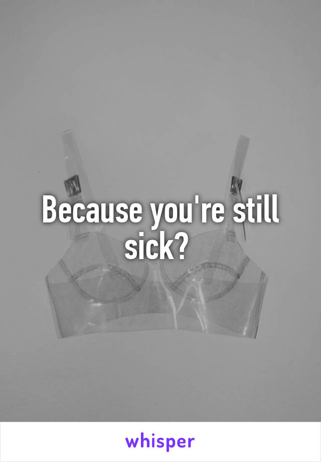 Because you're still sick? 
