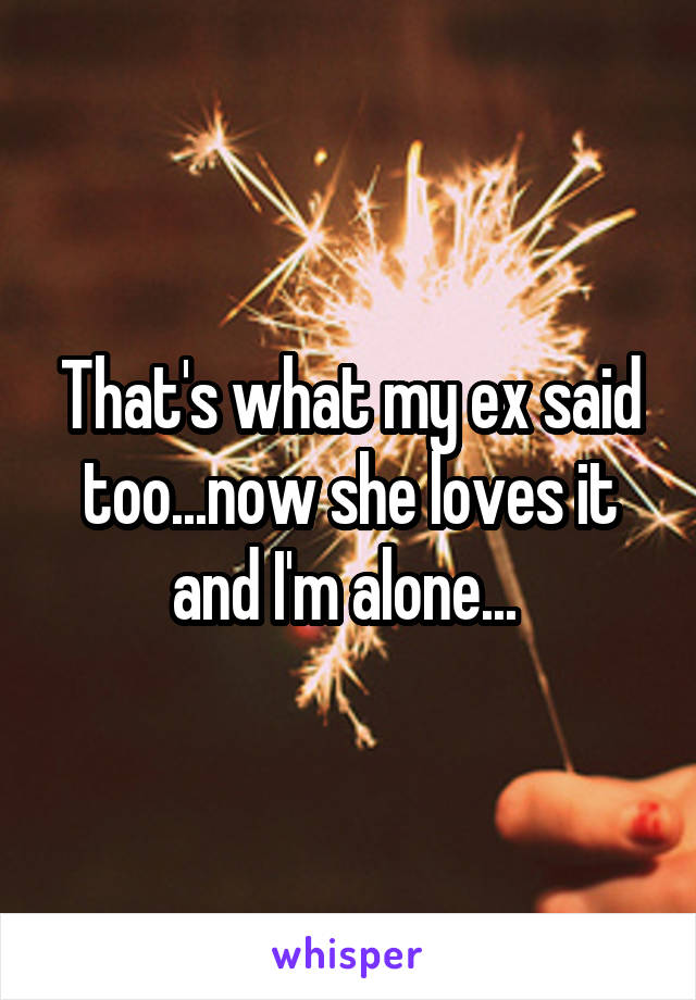 That's what my ex said too...now she loves it and I'm alone... 