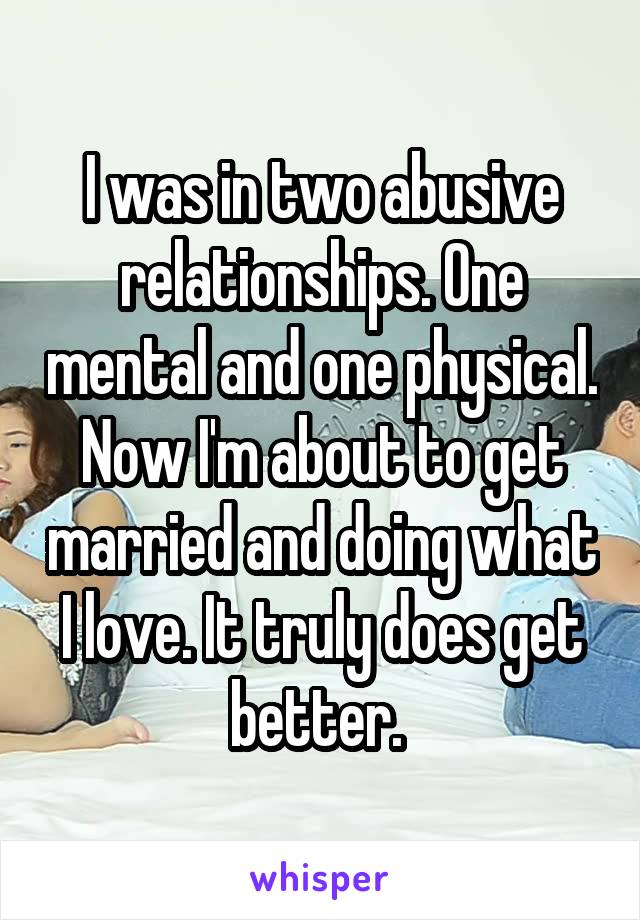 I was in two abusive relationships. One mental and one physical. Now I'm about to get married and doing what I love. It truly does get better. 