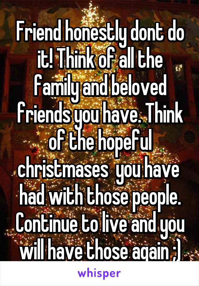 Friend honestly dont do it! Think of all the family and beloved friends you have. Think of the hopeful christmases  you have  had with those people. Continue to live and you will have those again ;)