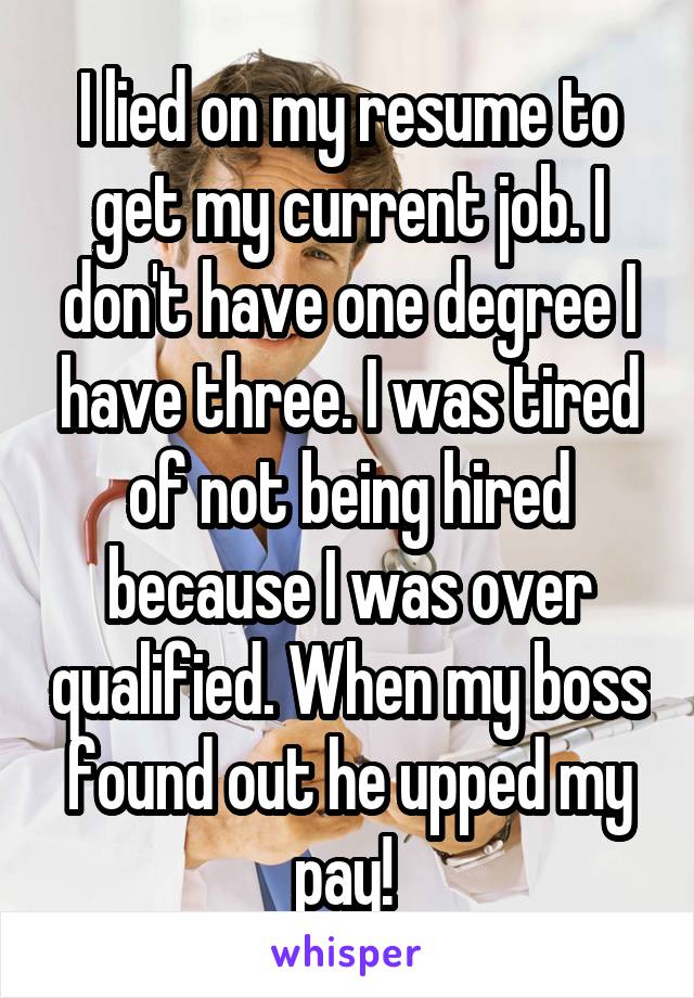 I lied on my resume to get my current job. I don't have one degree I have three. I was tired of not being hired because I was over qualified. When my boss found out he upped my pay! 