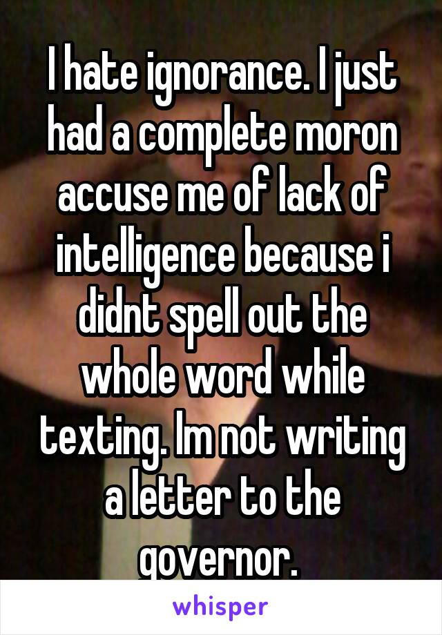I hate ignorance. I just had a complete moron accuse me of lack of intelligence because i didnt spell out the whole word while texting. Im not writing a letter to the governor. 