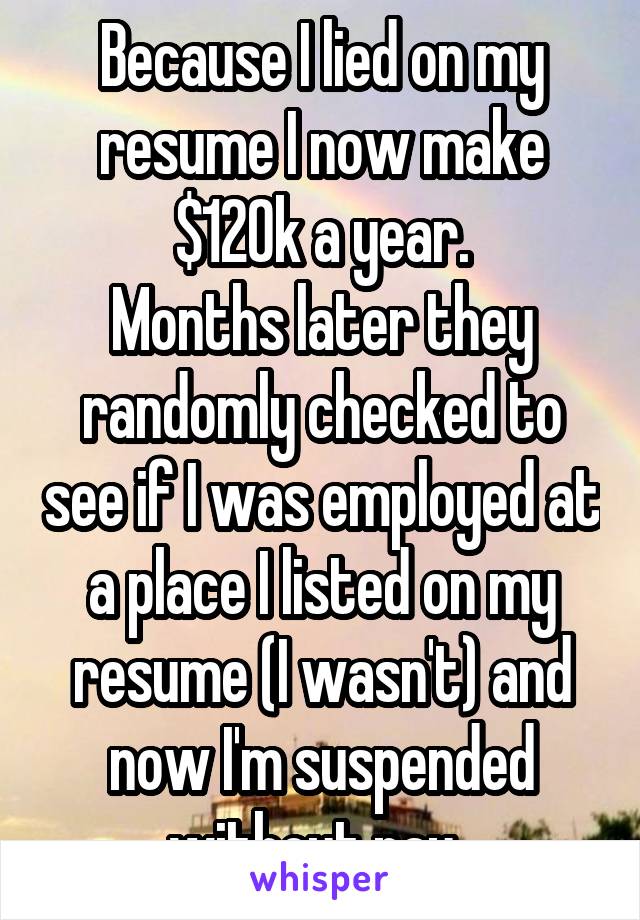 Because I lied on my resume I now make $120k a year.
Months later they randomly checked to see if I was employed at a place I listed on my resume (I wasn't) and now I'm suspended without pay. 