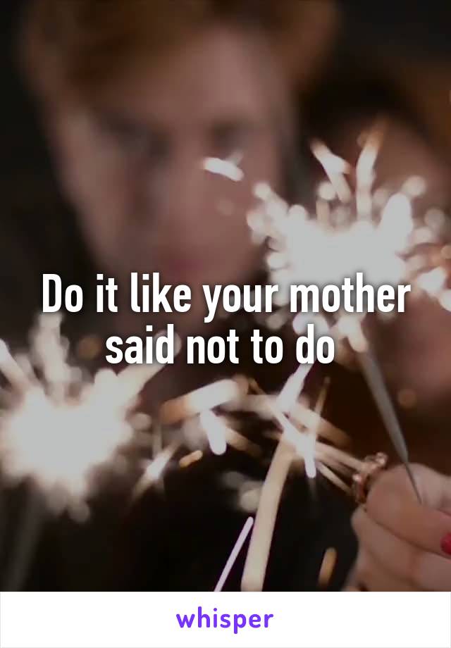 Do it like your mother said not to do 