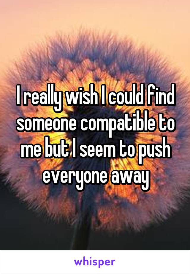 I really wish I could find someone compatible to me but I seem to push everyone away