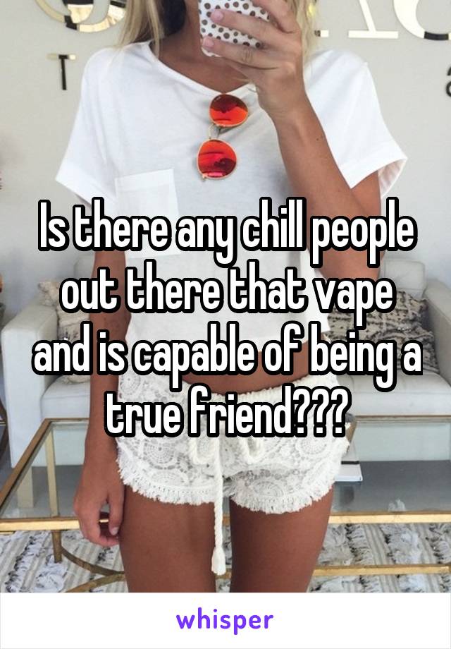 Is there any chill people out there that vape and is capable of being a true friend???