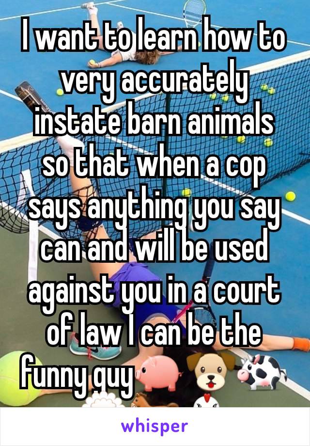 I want to learn how to very accurately instate barn animals so that when a cop says anything you say can and will be used against you in a court of law I can be the funny guy🐖🐶🐄🐑🐎🐔