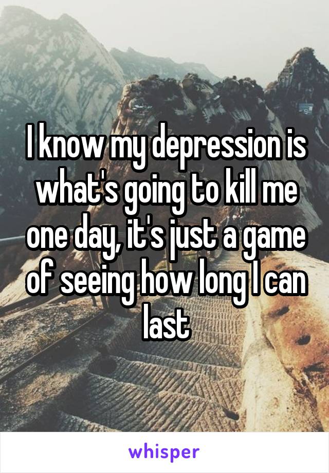 I know my depression is what's going to kill me one day, it's just a game of seeing how long I can last