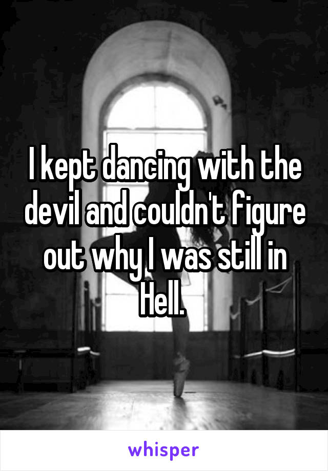 I kept dancing with the devil and couldn't figure out why I was still in Hell. 