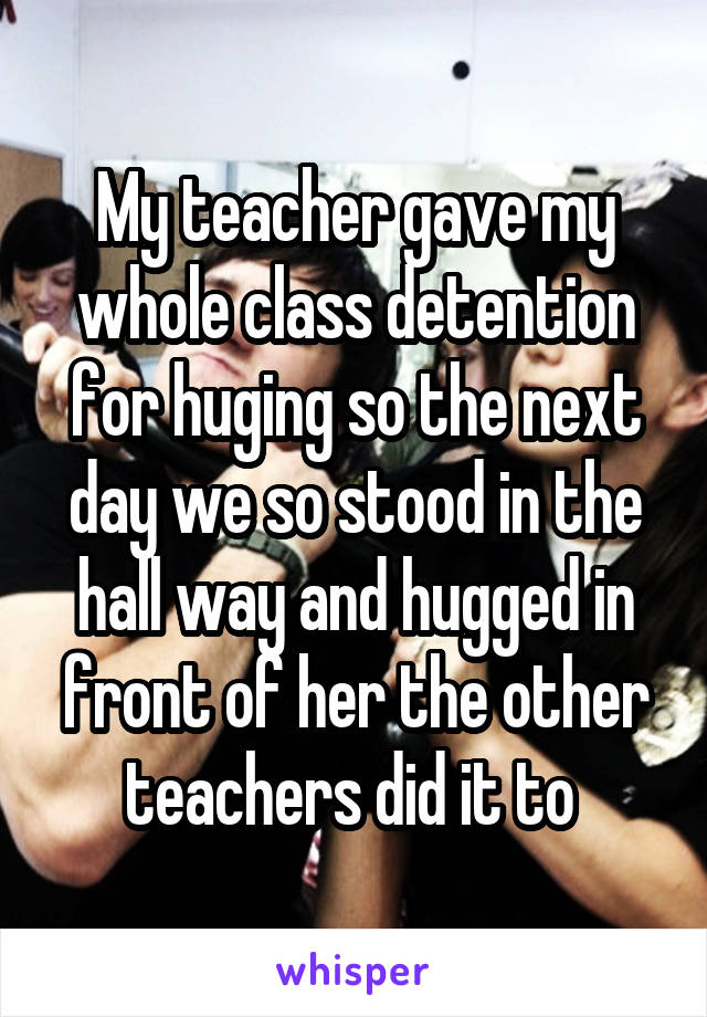 My teacher gave my whole class detention for huging so the next day we so stood in the hall way and hugged in front of her the other teachers did it to 