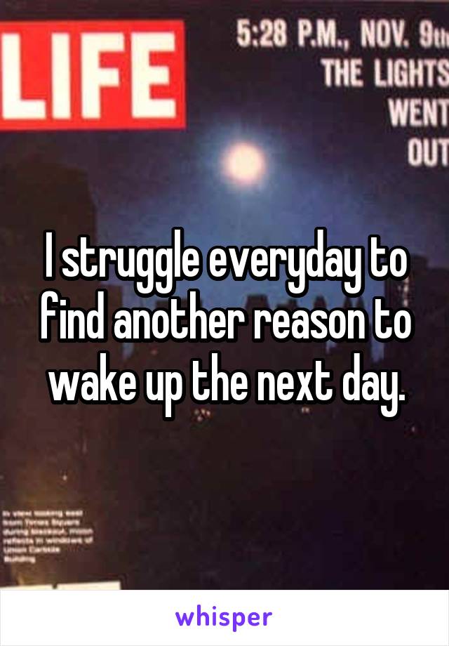 I struggle everyday to find another reason to wake up the next day.