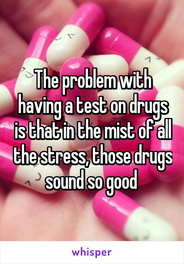 The problem with having a test on drugs is that in the mist of all the stress, those drugs sound so good 