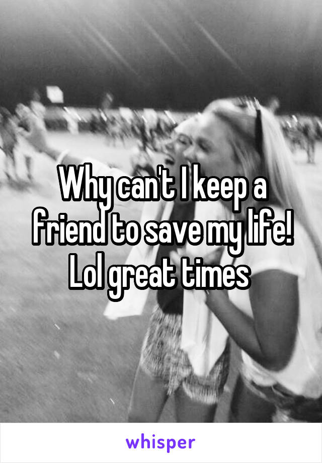 Why can't I keep a friend to save my life! Lol great times 