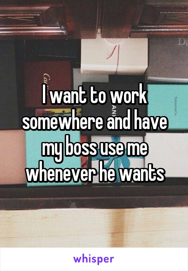 I want to work somewhere and have my boss use me whenever he wants