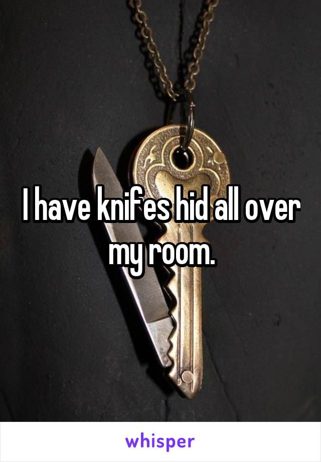 I have knifes hid all over my room.