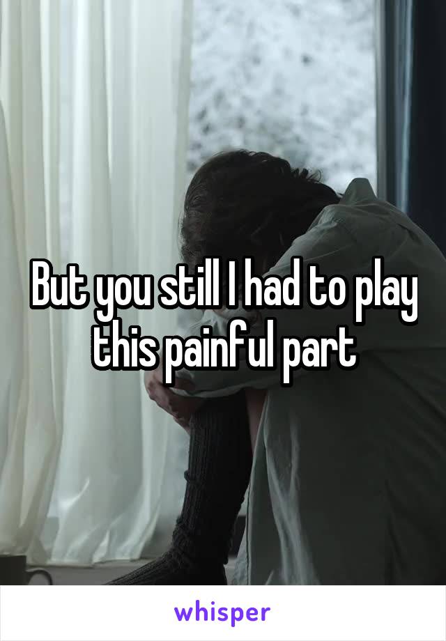 But you still I had to play this painful part