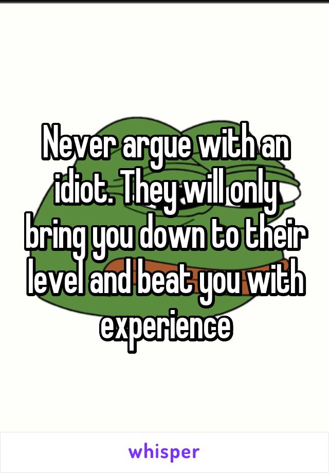Never argue with an idiot. They will only bring you down to their level and beat you with experience