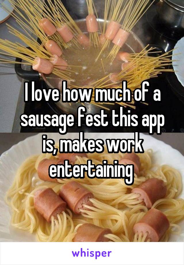 I love how much of a sausage fest this app is, makes work entertaining 