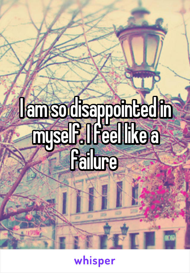 I am so disappointed in myself. I feel like a failure 