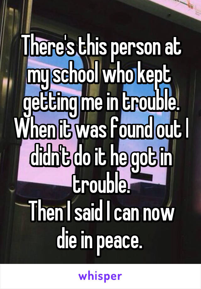 There's this person at my school who kept  getting me in trouble. When it was found out I didn't do it he got in trouble.
Then I said I can now die in peace. 