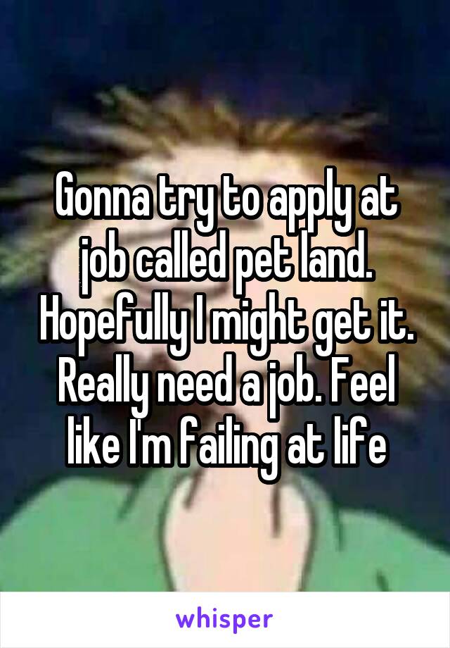 Gonna try to apply at job called pet land. Hopefully I might get it. Really need a job. Feel like I'm failing at life