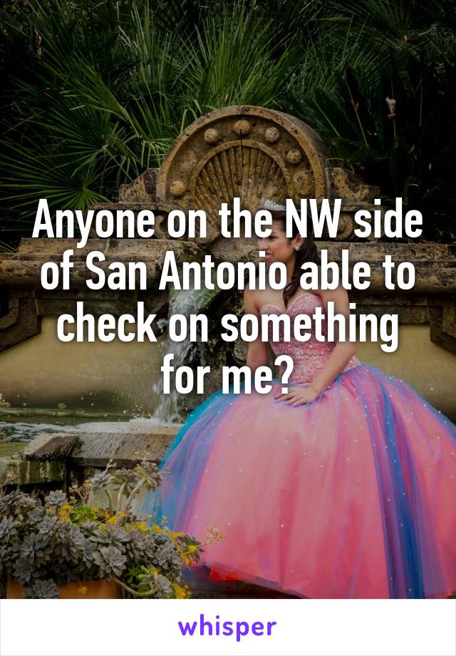 Anyone on the NW side of San Antonio able to check on something for me?
