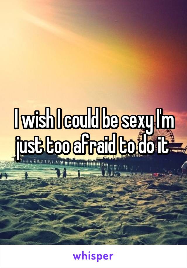 I wish I could be sexy I'm just too afraid to do it 