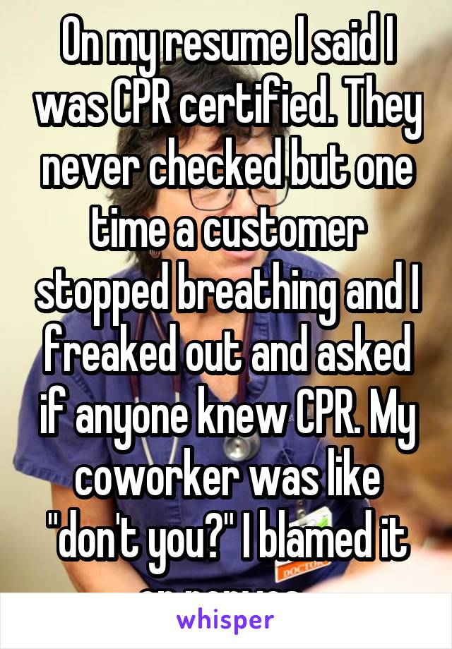 On my resume I said I was CPR certified. They never checked but one time a customer stopped breathing and I freaked out and asked if anyone knew CPR. My coworker was like "don't you?" I blamed it on nerves. 