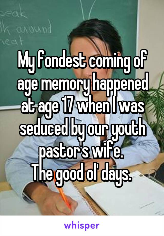 My fondest coming of age memory happened at age 17 when I was seduced by our youth pastor's wife. 
The good ol' days. 