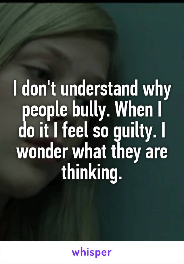 I don't understand why people bully. When I do it I feel so guilty. I wonder what they are thinking.
