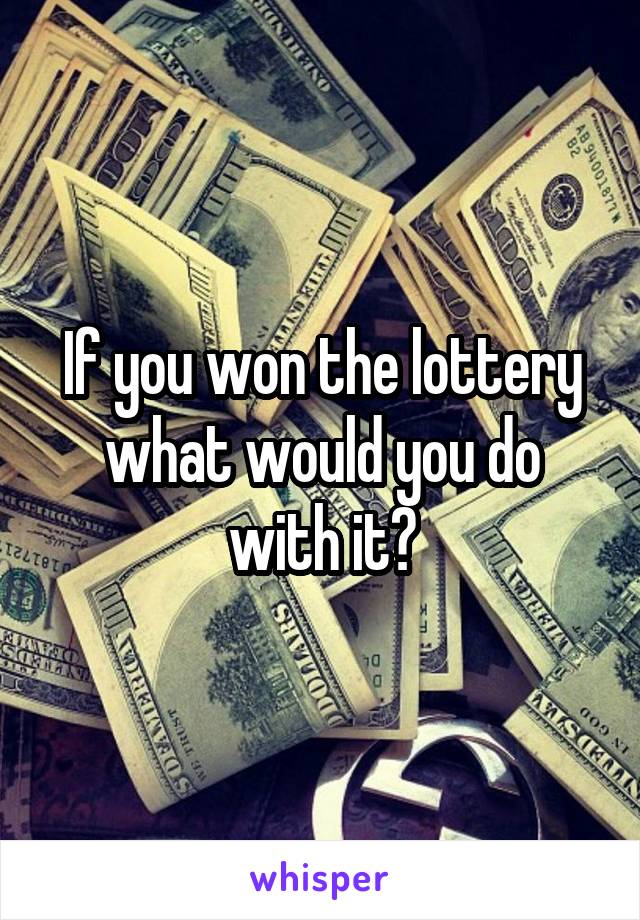 If you won the lottery what would you do with it?