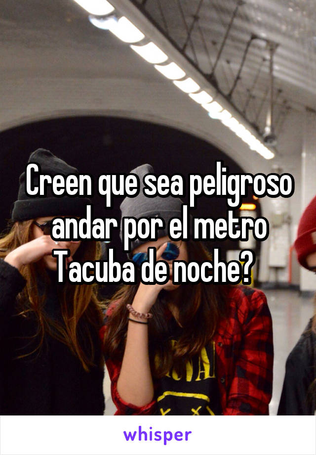 Creen que sea peligroso andar por el metro Tacuba de noche?  