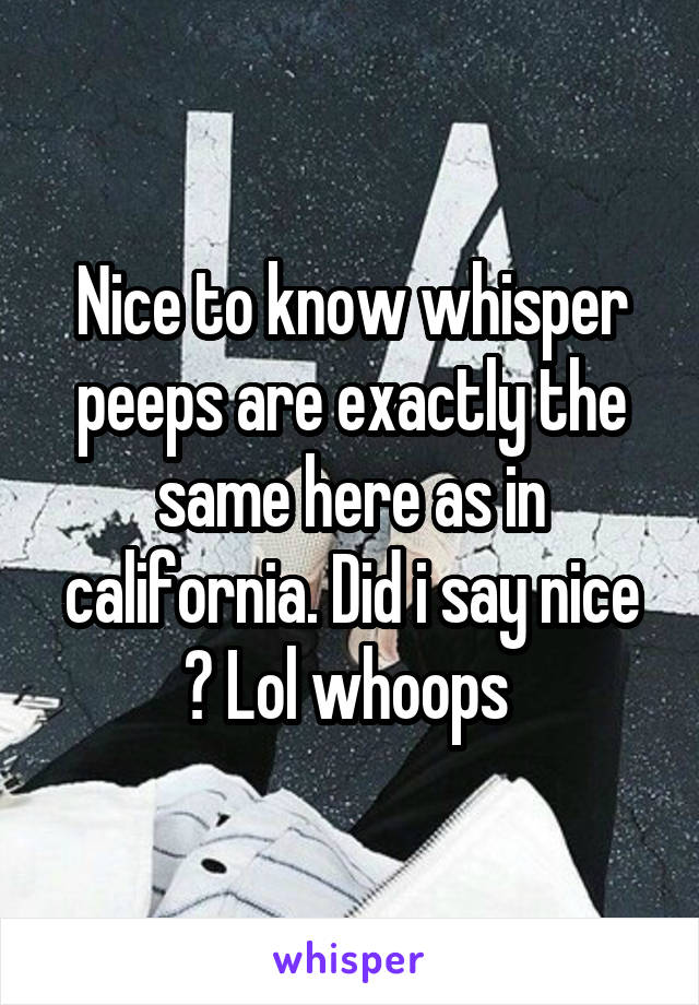 Nice to know whisper peeps are exactly the same here as in california. Did i say nice ? Lol whoops 