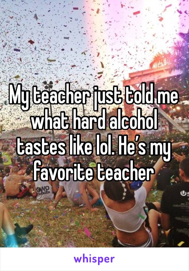My teacher just told me what hard alcohol tastes like lol. He’s my favorite teacher