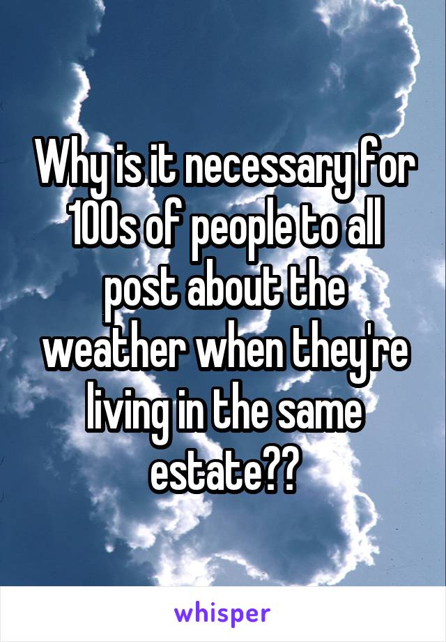 Why is it necessary for 100s of people to all post about the weather when they're living in the same estate??