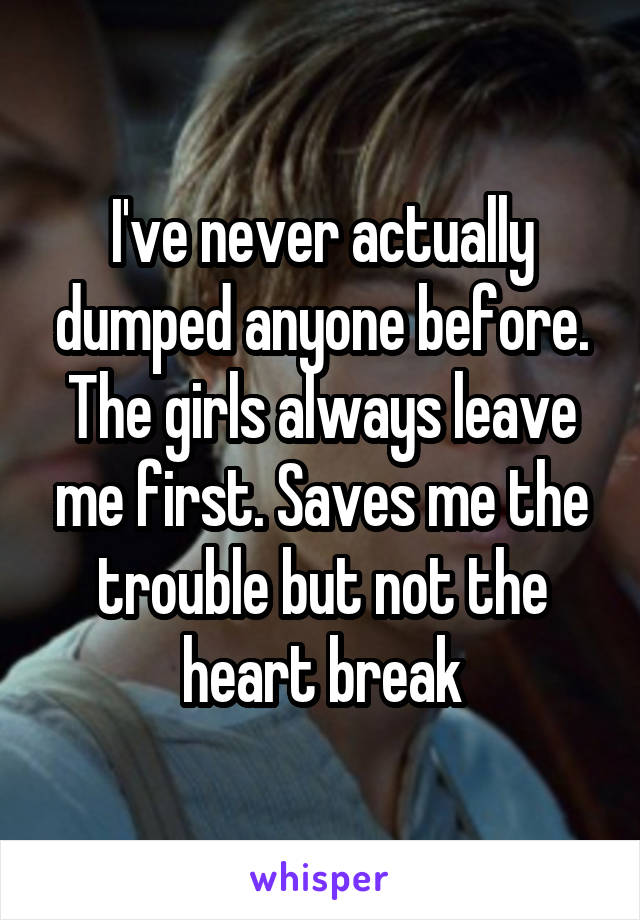 I've never actually dumped anyone before. The girls always leave me first. Saves me the trouble but not the heart break