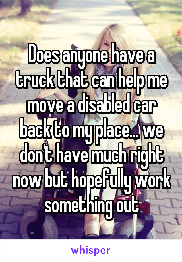 Does anyone have a truck that can help me move a disabled car back to my place... we don't have much right now but hopefully work something out