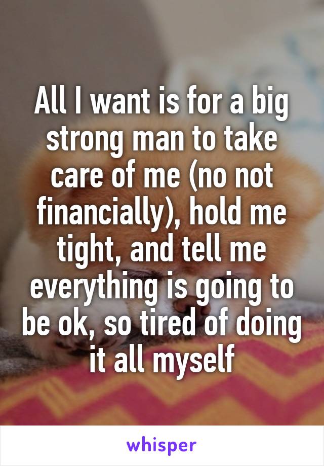 All I want is for a big strong man to take care of me (no not financially), hold me tight, and tell me everything is going to be ok, so tired of doing it all myself