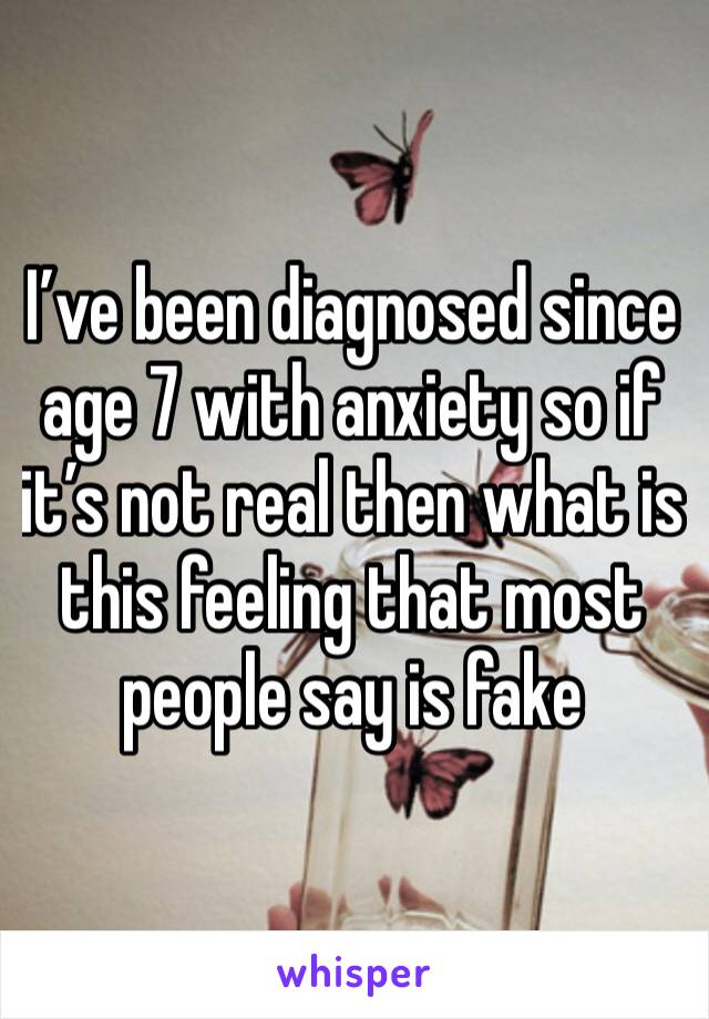 I’ve been diagnosed since age 7 with anxiety so if it’s not real then what is this feeling that most people say is fake