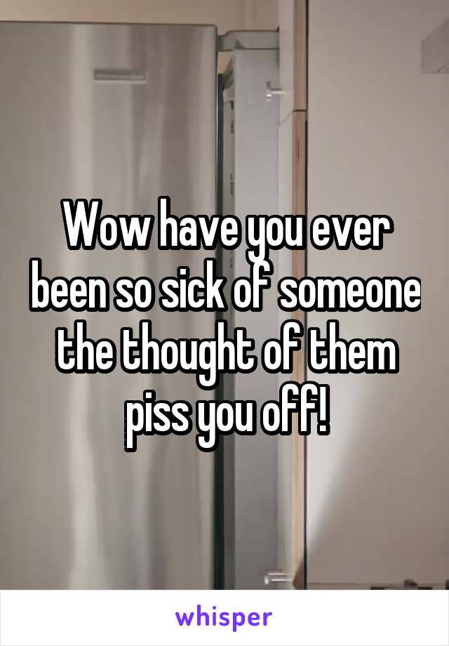 Wow have you ever been so sick of someone the thought of them piss you off!
