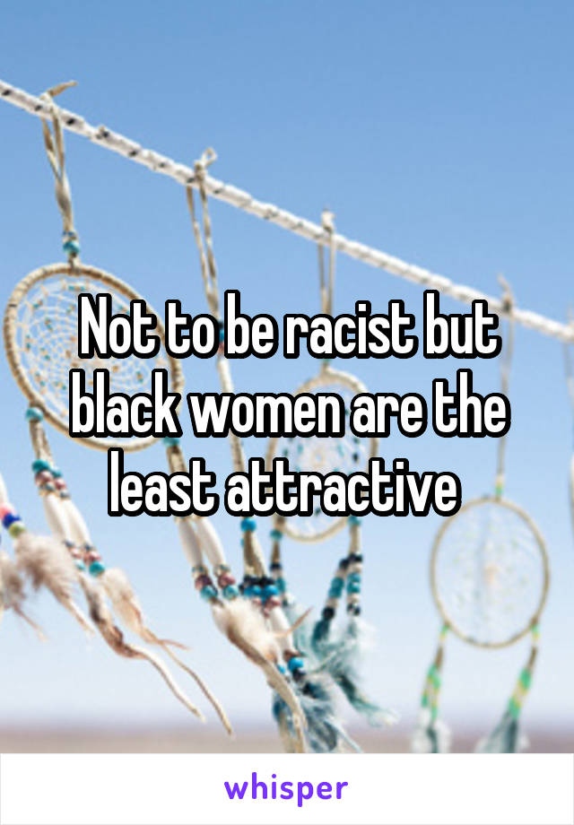 Not to be racist but black women are the least attractive 