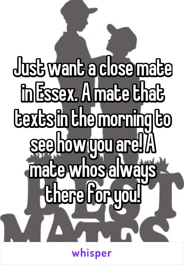 Just want a close mate in Essex. A mate that texts in the morning to see how you are! A mate whos always there for you!